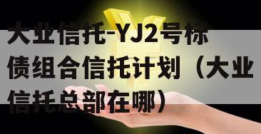 大业信托-YJ2号标债组合信托计划（大业信托总部在哪）