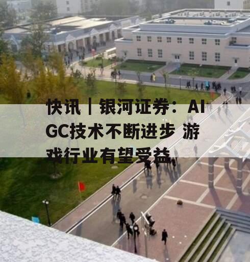 快讯｜银河证券：AIGC技术不断进步 游戏行业有望受益