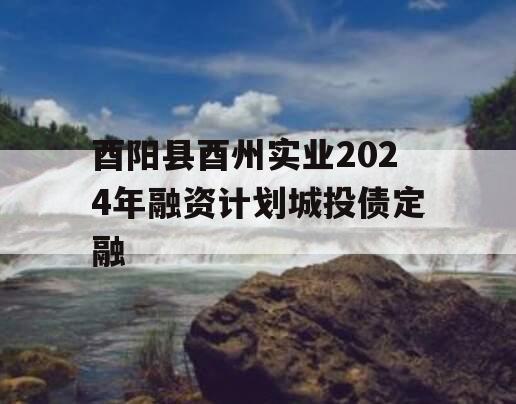 酉阳县酉州实业2024年融资计划城投债定融