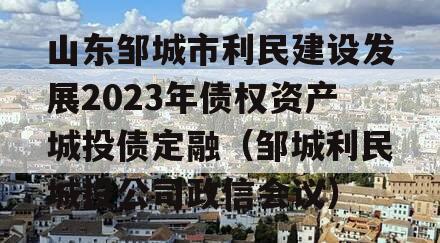 山东邹城市利民建设发展2023年债权资产城投债定融（邹城利民城投公司政信会议）