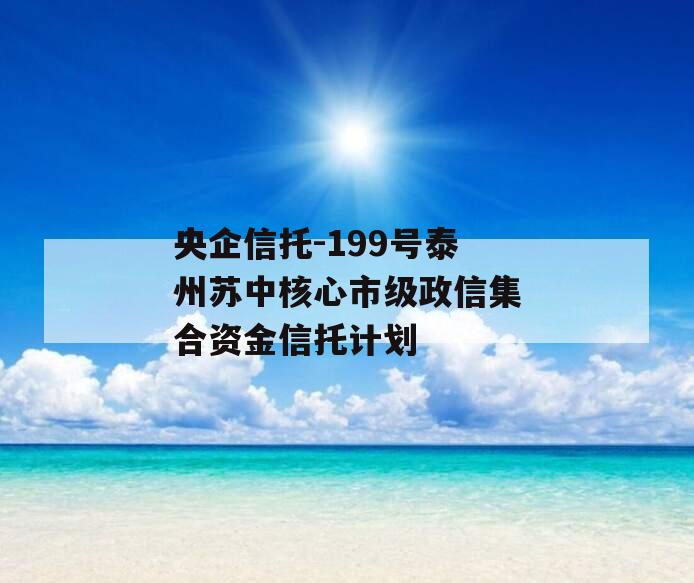 央企信托-199号泰州苏中核心市级政信集合资金信托计划