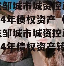 山东邹城市城资控政信2024年债权资产（山东邹城市城资控政信2024年债权资产转让）