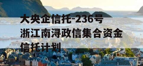 大央企信托-236号浙江南浔政信集合资金信托计划