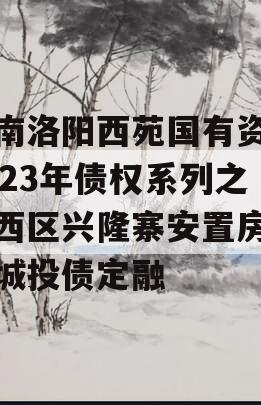 河南洛阳西苑国有资本2023年债权系列之涧西区兴隆寨安置房项目城投债定融