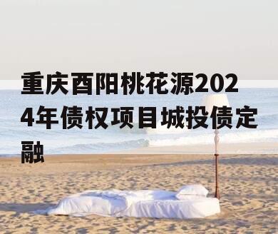 重庆酉阳桃花源2024年债权项目城投债定融