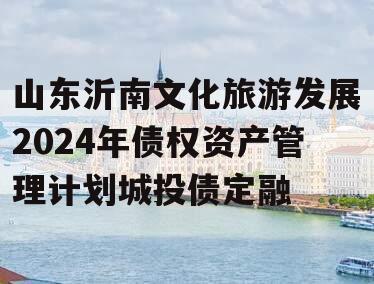 山东沂南文化旅游发展2024年债权资产管理计划城投债定融