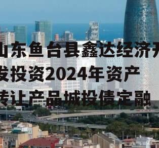 山东鱼台县鑫达经济开发投资2024年资产转让产品城投债定融