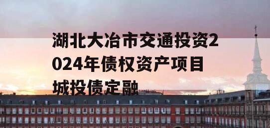 湖北大冶市交通投资2024年债权资产项目城投债定融