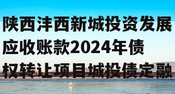 陕西沣西新城投资发展应收账款2024年债权转让项目城投债定融