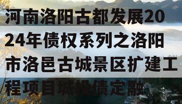 河南洛阳古都发展2024年债权系列之洛阳市洛邑古城景区扩建工程项目城投债定融