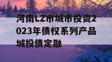 河南LZ市城市投资2023年债权系列产品城投债定融