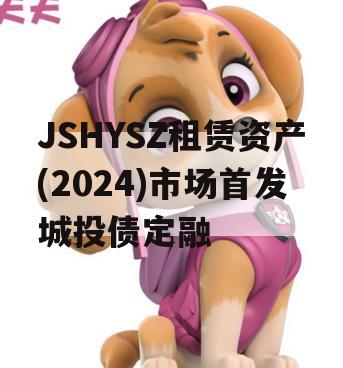 JSHYSZ租赁资产(2024)市场首发城投债定融