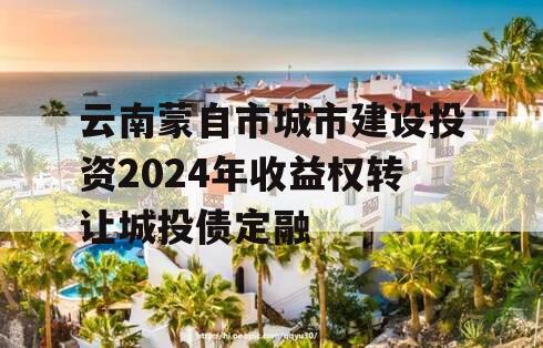 云南蒙自市城市建设投资2024年收益权转让城投债定融