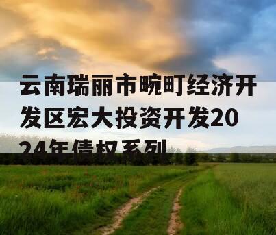 云南瑞丽市畹町经济开发区宏大投资开发2024年债权系列