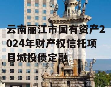 云南丽江市国有资产2024年财产权信托项目城投债定融