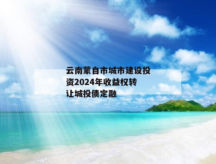 云南蒙自市城市建设投资2024年收益权转让城投债定融