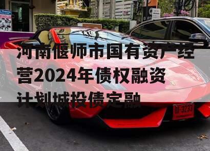 河南偃师市国有资产经营2024年债权融资计划城投债定融