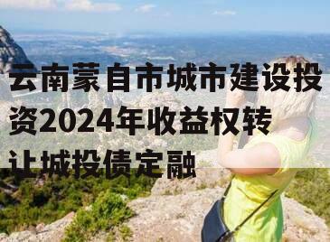 云南蒙自市城市建设投资2024年收益权转让城投债定融