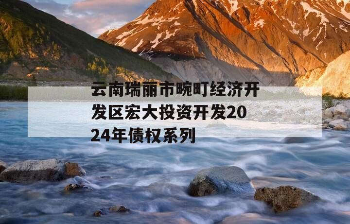 云南瑞丽市畹町经济开发区宏大投资开发2024年债权系列