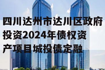 四川达州市达川区政府投资2024年债权资产项目城投债定融