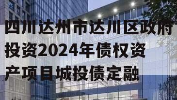 四川达州市达川区政府投资2024年债权资产项目城投债定融