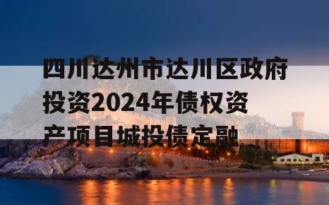 四川达州市达川区政府投资2024年债权资产项目城投债定融