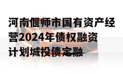 河南偃师市国有资产经营2024年债权融资计划城投债定融