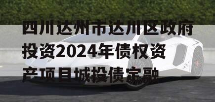 四川达州市达川区政府投资2024年债权资产项目城投债定融