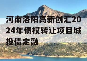 河南洛阳高新创汇2024年债权转让项目城投债定融